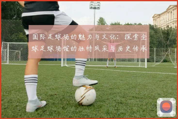 国际足球场的魅力与文化：探索全球足球场馆的独特风采与历史传承