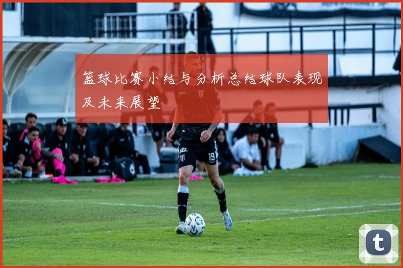 篮球比赛小结与分析总结球队表现及未来展望