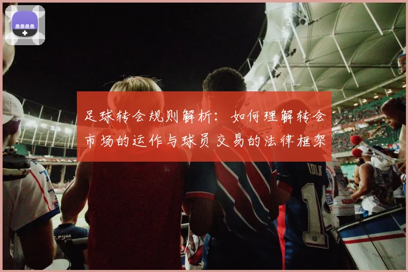 足球转会规则解析：如何理解转会市场的运作与球员交易的法律框架