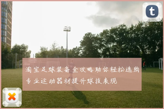 淘宝足球装备全攻略助你轻松选购专业运动器材提升球技表现